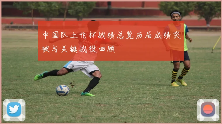 中国队土伦杯战绩总览历届成绩突破与关键战役回顾