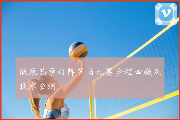 欧冠巴萨对阵罗马比赛全程回顾及技术分析