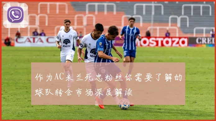 作为AC米兰死忠粉丝你需要了解的球队转会市场深度解读