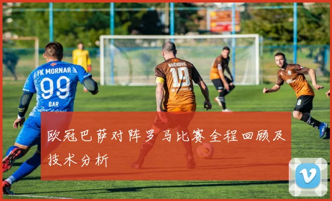 欧冠巴萨对阵罗马比赛全程回顾及技术分析